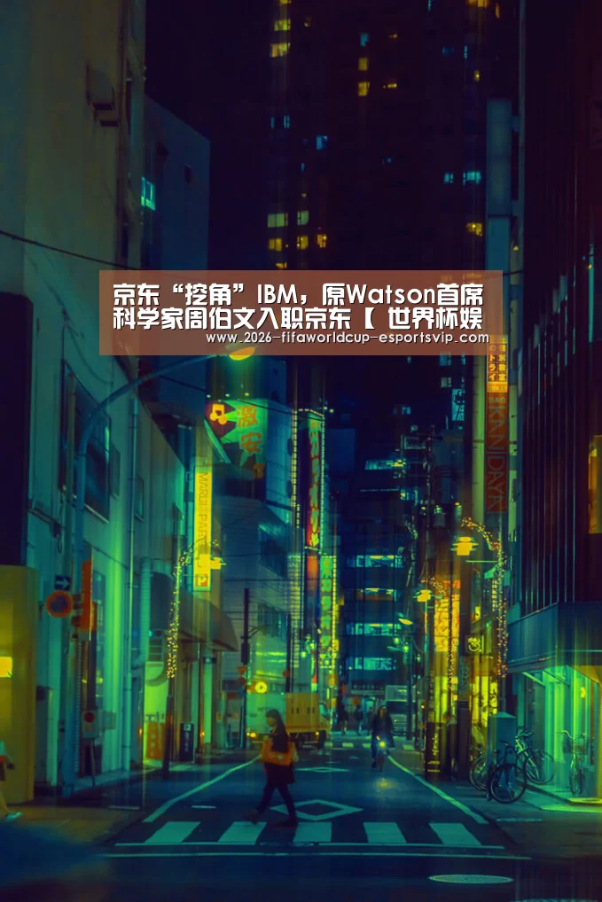 京东“挖角”IBM,原Watson首席科学家周伯文入职京东【 世界杯娱乐中心】(图3) 世界杯娱乐中心